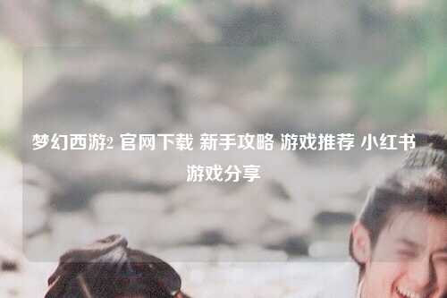 梦幻西游2 官网下载 新手攻略 游戏推荐 小红书游戏分享
